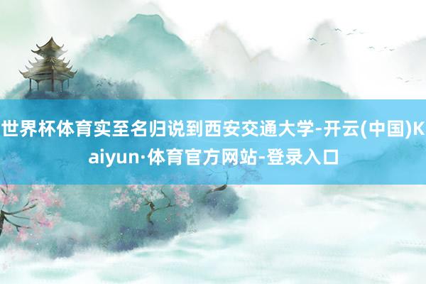 世界杯体育实至名归说到西安交通大学-开云(中国)Kaiyun·体育官方网站-登录入口