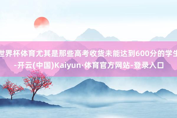 世界杯体育尤其是那些高考收货未能达到600分的学生-开云(中国)Kaiyun·体育官方网站-登录入口