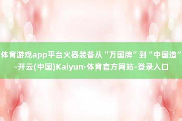 体育游戏app平台火器装备从“万国牌”到“中国造”-开云(中国)Kaiyun·体育官方网站-登录入口