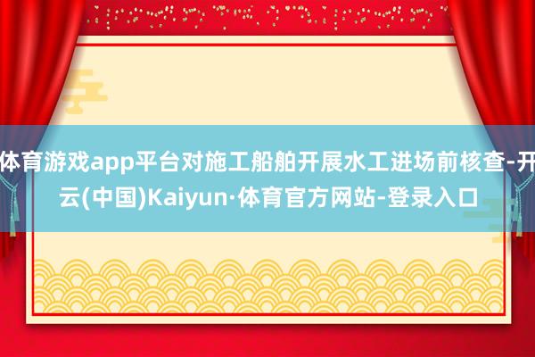 体育游戏app平台对施工船舶开展水工进场前核查-开云(中国)Kaiyun·体育官方网站-登录入口