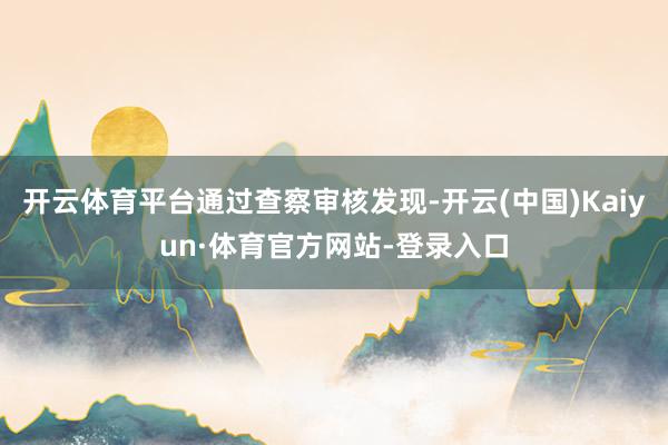 开云体育平台通过查察审核发现-开云(中国)Kaiyun·体育官方网站-登录入口