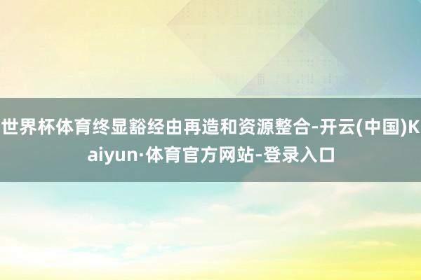 世界杯体育终显豁经由再造和资源整合-开云(中国)Kaiyun·体育官方网站-登录入口
