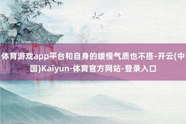 体育游戏app平台和自身的缓慢气质也不搭-开云(中国)Kaiyun·体育官方网站-登录入口