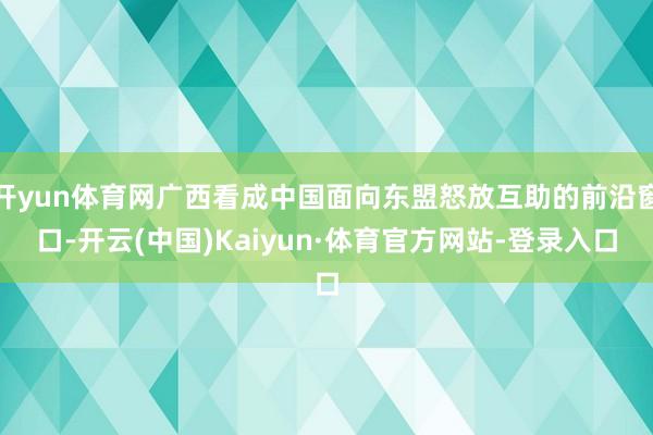 开yun体育网广西看成中国面向东盟怒放互助的前沿窗口-开云(中国)Kaiyun·体育官方网站-登录入口