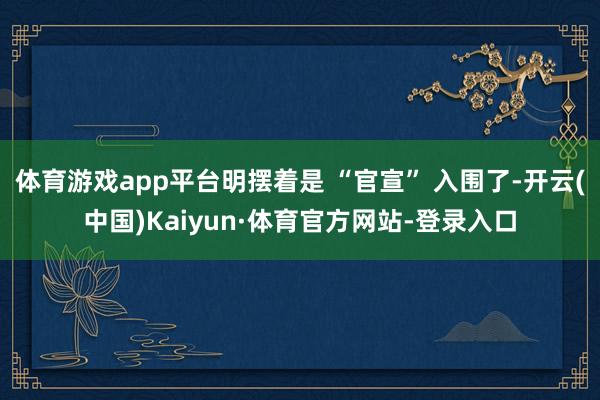 体育游戏app平台明摆着是 “官宣” 入围了-开云(中国)Kaiyun·体育官方网站-登录入口