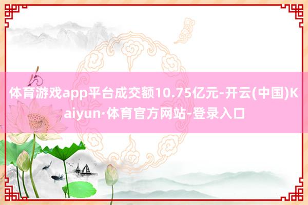 体育游戏app平台成交额10.75亿元-开云(中国)Kaiyun·体育官方网站-登录入口