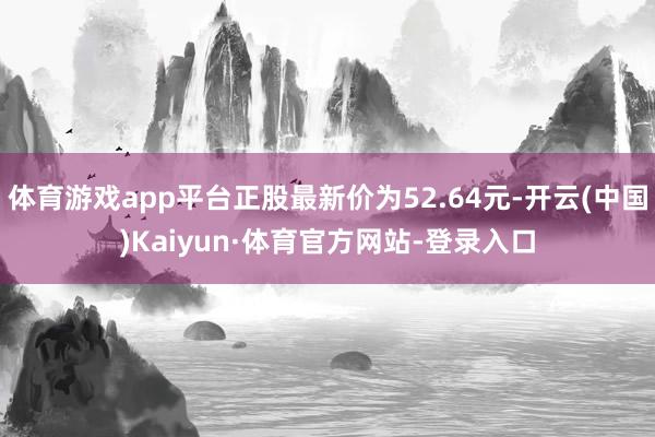 体育游戏app平台正股最新价为52.64元-开云(中国)Kaiyun·体育官方网站-登录入口