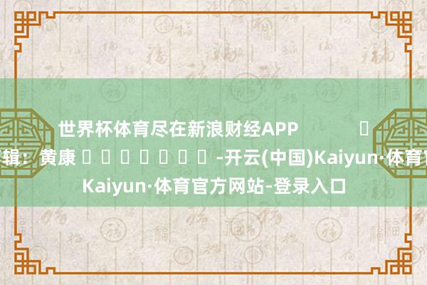 世界杯体育尽在新浪财经APP            						包袱剪辑：黄康 							-开云(中国)Kaiyun·体育官方网站-登录入口