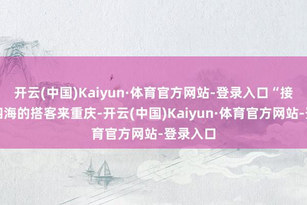 开云(中国)Kaiyun·体育官方网站-登录入口“接待五湖四海的搭客来重庆-开云(中国)Kaiyun·体育官方网站-登录入口