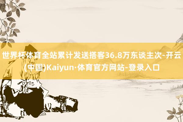 世界杯体育全站累计发送搭客36.8万东谈主次-开云(中国)Kaiyun·体育官方网站-登录入口