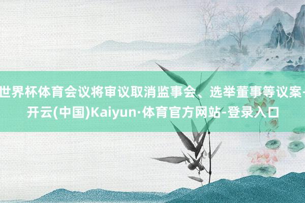 世界杯体育会议将审议取消监事会、选举董事等议案-开云(中国)Kaiyun·体育官方网站-登录入口