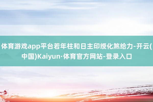 体育游戏app平台若年柱和日主印绶化煞给力-开云(中国)Kaiyun·体育官方网站-登录入口