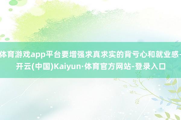 体育游戏app平台要增强求真求实的背亏心和就业感-开云(中国)Kaiyun·体育官方网站-登录入口