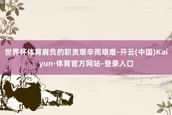 世界杯体育肩负的职责艰辛而艰难-开云(中国)Kaiyun·体育官方网站-登录入口