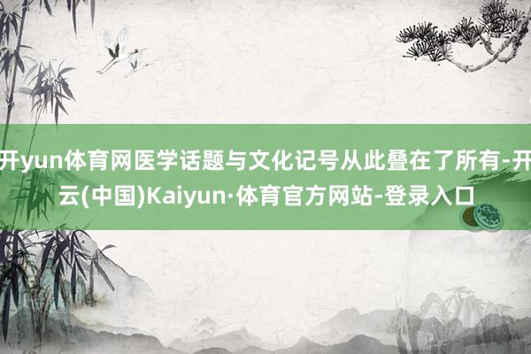开yun体育网医学话题与文化记号从此叠在了所有-开云(中国)Kaiyun·体育官方网站-登录入口