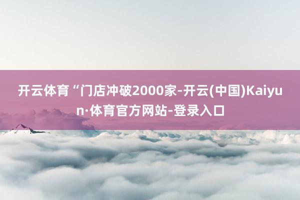 开云体育“门店冲破2000家-开云(中国)Kaiyun·体育官方网站-登录入口